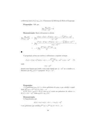 a diferen¸a entre f (x) e pn,a (x) . Chamamos tal diferen¸a de Resto de Lagrange.
         c                                               c

   Proposi¸˜o: Vale que
          ca

                                         Rn,a (x)
                                   lim          n = 0.
                                  x→a    (x − a)

   Demonstra¸˜o: Basta efetuarmos o c´lculo
            ca                       a
                                                                       f (n) (a)          n
    Rn,a (x)             f (x) − f (a) − f (a) (x − a) − ... −            n!       (x − a)
lim        n     =    lim                             n                                        =
x→a (x − a)          x→a                       (x − a)
                                                                         f (n) (a)            n−1
                            f (x) − f (a) − f (a) (x − a) − ... −        (n−1)!      (x − a)
                 =    lim                                    n−1                                     =
                     x→a                             n (x − a)
                                f (n) (a) − f (n) (a)
                 = ... = lim                          = 0.
                            x→a           n!



   A proposi¸˜o acima nos motiva a utilizarmos a seguinte nota¸˜o
            ca                                                ca

                                                 f (n) (a)        n           n
       f (x) = f (a) + f (a) (x − a) + ... +               (x − a) + o (x − a)                 (*)
                                                     n!
onde
                                                 n
                                         o (x − a)
                                                                        n
denota uma fun¸˜o que tende a zero mais r´pido que (x − a) ao x tender a a.
              ca                         a
                                             n
Dizemos que Rn,a (x) ´ ”o pequeno” de (x − a) .
                     e




   Proposi¸˜o:
            ca
   1) O polinˆmio pn,a (x) ´ o unico polinˆmio de grau n que satisfaz a igual-
              o            e ´              o
      (k)        (k)
dade pn,a (a) = f (a) , k = 0, 1, ..., n.
   2) Se f (x) = qn (x) + E (x) com qn (x) sendo um polinˆmio de ordem n e
                                                         o
                 n
E (x) = o (x − a) ent˜o qn (x) = pn,a (x) .
                      a

   Demonstra¸˜o:
              ca
   1) Suponhamos que
                                                                   n
                     p (x) = a0 + a1 (x − a) + ... + an (x − a)

´ um polinˆmio que satisfaz p(k) (a) = f (k) (a) , k = 0, 1, ..., n.
e         o

                                            48
 