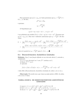 f (k) (a)
    Para provarmos que p (x) = pn,a (x) basta provarmos que ak =                           k! , k       =
0, 1, ..., n. De fato,
                               p(k) (a) = k!ak
e portanto
                                              f (k) (a)
                                     ak =               .
                                                  k!
   2) Suponhamos que
                                                                         n
                    qn (x) = a0 + a1 (x − a) + ... + an (x − a)
                                                                               n
´ um polinˆmio que satisfaz E (x) = f (x) − qn (x) = o (x − a) . Provemos que
e         o
                                                                                   f (k) (a)
qn (x) = pn,a (x) . Para isso ´ suﬁciente mostrarmos que ak =
                              e                                                       k! .     De fato
temos
                                               n                                        f (n) (a)           n
        f (x) − a0 − ... − an (x − a)       f (x) − f (a) − ... −                          n!       (x − a)
0 = lim                    n          − lim                       n                                             =
    x→a            (x − a)              x→a               (x − a)
                                                                   f (n) (a)                        n
             (f (a) − a0 ) + (f (a) − a1 ) (x − a) + ... +            n!       − an (x − a)
   =   lim                                                  n
       x→a                                      (x − a)

                              f (k) (a)
e isto s´ ´ poss´ se ak =
        oe      ıvel             k!       para k = 0, 1, ..., n.

6.4    Desenvolvimentos Assint´ticos Limitados
                              o
Deﬁni¸˜o: Seja f uma fun¸˜o deﬁnida em um intervalo aberto I, contendo a,
        ca                   ca
satisfazendo:
    1) f ´ n vezes deriv´vel em I com f (n) cont´
         e              a                       ınua em I;
    2) Existe f (n+1) em I.
    A express˜o
              a

                                                    f (n) (a)        n           n
       f (x) = f (a) + f (a) (x − a) + ... +                  (x − a) + o (x − a)
                                                        n!
´ dita DAL (Desenvolvimento Assint´tico Limitado) de ordem n de f em a.
e                                 o

   Observa¸˜o: De acordo com o que vimos na se¸˜o anteior o DAL de ordem
            ca                                ca
n de f em a ´ unico.
            e´


        ´                               ´
TABELA BASICA DE DESENVOLVIMENTOS ASSINTOTICOS
                   LIMITADOS

                         1      1       1
   1) exp (x) = 1 + x + 2 x2 + 6 x3 + 24 x4 + o x4 ; ∀x ∈ R.
                       1 2    1 3    1 4
   2) ln(1 + x) = x − 2 x + 3 x − 4 x + o x4 ; ∀x, −1 < x ≤ 1.
   3) sin (x) = x − 6 x3 + 120 x5 − 5040 x7 + 3621880 x9 + o x9 ; ∀x ∈ R.
                    1       1         1



                                              49
 