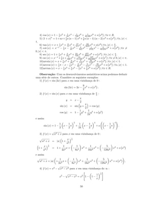 4) cos (x) = 1 − 1 x2 + 24 x4 − 720 x6 + 40 1 x8 + o x8 ; ∀x ∈ R.
                      2
                              1       1
                                                 320
                a           1                1
     5) (1 + x) = 1 + ax + 2 a (a − 1) x2 + 6 a (a − 1) (a − 2) x3 + o x3 ; ∀x, |x| <
1.
    6) tan (x) = x + 3 x3 + 15 x5 + 315 x7 + 2835 x9 + o(x9 ); ∀x, |x| < π .
                      1        2        17        62
                                                                         2
                   −1
    7) cot (x) = x − 3 x − 45 x − 945 x − 4725 x7 − 93 2 x9 + o x9 ; ∀x =
                          1        1 3      2  5      1
                                                              555
0, |x| < π.
    8) sec (x) = 1 + 2 x2 + 24 x4 + 720 x6 + 8064 x8 + o x8 ; ∀x, |x| < π .
                     1        5        61        277
                                                                          2
    9) csc (x) = x−1 + 1 x + 360 x3 + 1531 x5 + 604 800 x7 + o x7 ; ∀x = 0, |x| < π.
                        6
                                7
                                           120
                                                     127
                          1        3        5        35
    10)arcsin (x) = x + 6 x3 + 40 x5 + 112 x7 + 1152 x9 + o x9 ; ∀x, |x| < 1.
                     1            1 3    3 5       5     35
    11)arccos (x) = 2 π − x − 6 x − 40 x − 112 x7 − 1152 x9 + o x9 ; ∀x, |x| < 1.
                           1 3     1 5     1 7    1 9
    12)arctan (x) = x − 3 x + 5 x − 7 x + 9 x + o x9 ; ∀x ∈ R.

  Observa¸˜o: Com os desenvolvimentos assint´ticos acima podemos deduzir
            ca                                  o
uma s´rie de outros. Considere os seguintes exemplos:
     e
  1) f (x) = sin (3x) para x em uma vizinhan¸a de 0 :
                                              c
                                                  9
                                   sin (3x) = 3x − x3 + o x3 .
                                                  2
                                                                              π
     2) f (x) = sin (x) para x em uma vizinhan¸a de
                                              c                               2   :
                                                         π
                                    y    = x−
                                                         2
                                                                  π
                           sin (x)       =       sin y +              = cos (y)
                                                                  2
                                                    1     1
                           cos (y)       =       1 − y2 + y4 + o y4
                                                    2    24
e assim
                                                 2                        4                       4
                           1         1                    1         1                       1
          sin (x) = 1 −            x− π              +            x− π        +o          x− π        .
                           2         2                   24         2                       2
                   √
     3) f (x) =        a2 + x para x em uma vizinhan¸a de 0 :
                                                    c
                                             1
                                    x        2
       a2 + x = |a| 1 +
                                    a2
               1
          x    2                1        1                             1 3         5
     1+            = 1+             x+ − 4                    x2 +         x + −                 x4 + o x4
          a2                   2a 2     8a                            16a6       128a8
e assim
                     1         1         1 3           5
     a2 + x = |a| +     x + − 4 x2 +         x + −           x4 + o x4                                       .
                    2a2       8a        16a6         128a8
                    √
     4) f (x) = x2 − x4 − x3 para x em uma vizinhan¸a do ∞ :
                                                   c
                                                                                      1

                               2                              2         1             2
                           x −          x4   −   x3   =x          1− 1−
                                                                        x


                                                          50
 