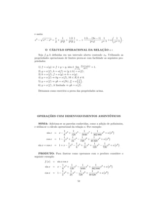 e assim
                      x   1   1.3 1         1.3..... (2n − 1) 1         1
x2 −      x4 − x3 =     + 2 + 3     + ... +                       +o          .
                      2 2 2! 2 3! x                2n n!     xn−2      xn−2

              ´                         ¸˜
           O CALCULO OPERACIONAL DA RELACAO o :
    Seja f, g, h deﬁnidas em um intervalo aberto contendo x0 . Utilizando as
propriedades operacionais de limites prova-se com facilidade as seguintes pro-
priedades:
                                                 f (x)+g(x)
   1) f = o (g) ⇒ f + g ∼ g, isto ´ lim
                                  e                  g(x)     = 1.
                                         x→x0
   2)   g = o (f ) , h = o(f ) ⇒ (g ± h) = o (f ) .
   3)   h = o (f ) , f = o (g) ⇒ h = o (g) .
   4)   g = o (f ) ⇒ kg = o (f ) , ∀k ∈ R, k = 0.
   5)   g = o (f ) ⇒ gh = o (f h) , h = o f .
                                    g
                                             h
   6)   g = o (f ) , h limitada ⇒ gh = o (f ) .

   Deixamos como exerc´ a prova das propriedades acima.
                      ıcio




       ¸˜                              ´
  OPERACOES COM DESENVOLVIMENTOS ASSINTOTICOS

   SOMA: Adiciona-se as parcelas conhecidas, como a adi¸˜o de polinˆmios,
                                                              ca   o
e utiliza-se o c´lculo operacional da rela¸˜o o. Por exemplo:
                a                         ca
                       1      1 5     1 7        1
           sin x = x − x3 +     x −      x +          x9 + o x9
                       6    120     5040      362 880
                       1     1      1 6       1
           cos x = 1 − x2 + x4 −       x +        x8 + o x8
                       2    24     720     40 320
                          1     1      1      1 5       1 6
   sin x + cos x = 1 + x − x2 − x3 + x4 +        x −       x + o x6
                          2     6     24     120       720

   PRODUTO: Para ilustrar como operamos com o produto considere o
seguinte exemplo:
           f (x) = sin x cos x
                        1       1 5      1 7       1
           sin x = x − x3 +        x −      x +         x9 + o x9
                        6      120     5040     362 880
                        1      1       1 6      1
           cos x = 1 − x2 + x4 −          x +        x8 + o x8
                        2      24     720     40 320

                                            51
 