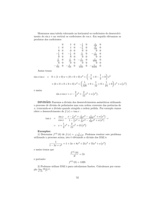 Montamos uma tabela colocando na horizontal os coeﬁcientes do desenvolvi-
mento do sin x e na vertical os coeﬁcientes de cos x. Em seguida efetuamos os
produtos dos coeﬁcientes
                                               1       1
                            0      1   0  −6 0       120       0
                                               1       1
                        1   0      1   0  −6 0       120       0
                        0   0      0   0       0 0       0     0
                       −1
                        2   0  −1  2   0      1
                                             12  0     1
                                                   − 240       0
                        0   0      0   0       0 0       0     0
                        1         1          1        1
                       24   0    24    0 − 144 0    2880       0
                       0    0      0   0       0 0       0     0
                     1           1          1        1
                  − 720     0 − 720    0 4320 0 − 86400        0
   Assim temos
                                                 1      1
sin x cos x = 0 + (1 + 0) x + (0 + 0 + 0) x2 + − + 0 − + 0 x3
                                                 6      2
                                             1       1      1
              + (0 + 0 + 0 + 0 + 0) x4 +        +0+    +0+    + 0 x5 + o x5
                                            120     12     24
e assim
                                        2     2
                       sin x cos x = x − x3 + x5 + o x5 .
                                        3    15

           ˜
    DIVISAO: Fazemos a divis˜o dos desenvolvimentos assint´ticos utilizando
                                a                           o
o processo de divis˜o de polinˆmios mas com ordem crescente das potˆncias de
                   a          o                                    e
x, truncando-se a divis˜o quando atingida o ordem pedida. Por exemplo vamos
                       a
obter o desenvolvimento de f (x) = tan x :

                    sin x          6
                                         1
                             x − 1 x3 + 120 x5 −       1   7
                                                     5040 x + o x
                                                                   7
             tan x =       =                                           =
                    cos x            2
                                          1
                              1 − 1 x2 + 24 x4 −      1   6      6
                                                     720 x + o (x )
                         1       2
                  = x + x3 + x5 + O x6
                         3      15
    Exemplos:
                                          1
    1) Determine f (4) (0) de f (x) = 1−3x+x2 . Podemos resolver este problema
utilizando o processo acima, isto ´ efetuando a divis˜o dos DAL’s:
                                   e                 a
                    1
                           = 1 + 3x + 8x2 + 21x3 + 55x4 + o x4
               1 − 3x + x2
e assim temos que
                                   f (4) (0)
                                             = 55
                                       4!
e portanto
                                 f (4) (0) = 1320.
   2) Podemos utilizar DAL’s para calcularmos limites. Calculemos por exem-
plo lim sinx3 .
           x−x
   x→0


                                        52
 