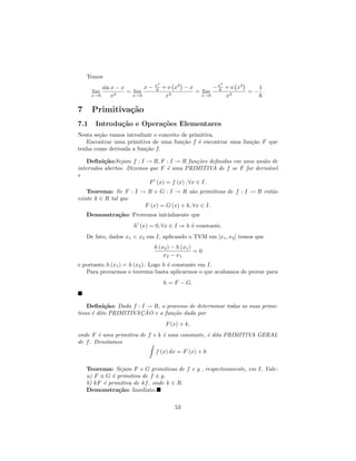 Temos
                               x3                      3
          sin x − x       x−   6    + o x3 − x       − x + o x3
                                                       6          1
      lim           = lim                      = lim            =− .
      x→0     x3      x→0            x3          x→0     x3       6

7     Primitiva¸˜o
               ca
7.1    Introdu¸˜o e Opera¸˜es Elementares
              ca         co
Nesta se¸˜o vamos introduzir o conceito de primitiva.
        ca
   Encontrar uma primitiva de uma fun¸˜o f ´ encontrar uma fun¸˜o F que
                                        ca     e              ca
tenha como derivada a fun¸˜o f.
                         ca

    Deﬁni¸˜o:Sejam f : I → R, F : I → R fun¸˜es deﬁnidas em uma uni˜o de
           ca                                  co                  a
intervalos abertos. Dizemos que F ´ uma PRIMITIVA de f se F for deriv´vel
                                  e                                  a
e
                            F (x) = f (x) , ∀x ∈ I.
    Teorema: Se F : I → R e G : I → R s˜o primitivas de f : I → R ent˜o
                                         a                           a
existe k ∈ R tal que
                       F (x) = G (x) + k, ∀x ∈ I.
    Demonstra¸˜o: Provemos inicialmente que
             ca
                      h (x) = 0, ∀x ∈ I ⇒ h ´ constante.
                                            e
    De fato, dados x1 < x2 em I, aplicando o TVM em [x1 , x2 ] temos que
                               h (x2 ) − h (x1 )
                                                 =0
                                   x2 − x1
e portanto h (x1 ) = h (x2 ) . Logo h ´ constante em I.
                                      e
   Para provarmos o teorema basta aplicarmos o que acabamos de provar para
                                    h = F − G.



    Deﬁni¸˜o: Dada f : I → R, o processo de determinar todas as suas primi-
           ca
      e               ¸˜
tivas ´ dito PRIMITIVACAO e a fun¸˜o dada por
                                  ca
                                     F (x) + k,
onde F ´ uma primitiva de f e k ´ uma constante, ´ dita PRIMITIVA GERAL
        e                       e                e
de f . Denotamos
                               f (x) dx = F (x) + k


    Teorema: Sejam F e G primitivas de f e g , respectivamente, em I. Vale:
    a) F ± G ´ primitiva de f ± g.
             e
    b) kF ´ primitiva de kf , onde k ∈ R.
          e
    Demonstra¸˜o: Imediato.
                ca

                                        53
 