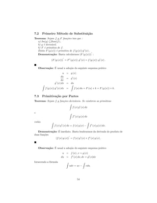 7.2     Primeiro M´todo de Substitui¸˜o
                  e                 ca
Teorema: Sejam f, g, F fun¸˜es tais que :
                           co
  a) Im(g) ⊆Dom(f ) ;
  b) g ´ deriv´vel;
        e     a
  b) F ´ primitiva de f.
         e
  Ent˜o F (g (x)) ´ primitiva de f (g (x)) g (x) .
      a             e
  Demonstra¸˜o: Basta calcularmos (F (g (x))) :
               ca

              (F (g (x))) = F (g (x)) .g (x) = f (g (x)) .g (x) .


           ca ´
    Observa¸˜o: E usual a ado¸˜o do seguinte esquema pr´tico
                             ca                        a
                        u = g (x)
                      du
                          = g (x)
                      dx
                 g (x) dx = du

         f (g (x)) g (x) dx =      f (u) du = F (u) + k = F (g (x)) + k.


7.3     Primitiva¸˜o por Partes
                 ca
Teorema: Sejam f, g fun¸˜es deriv´veis. Se existirem as primitivas
                       co        a

                                  f (x) g (x) dx

e
                                  f (x) g (x) dx

ent˜o
   a
                 f (x) g (x) dx = f (x) g (x) −    f (x) g (x) dx.

             ca ´
   Demonstra¸˜o: E imediato. Basta lembrarmos da derivada do produto de
duas fun¸˜es
        co
               (f (x) g (x)) = f (x) g (x) + f (x) g (x) .


           ca ´
    Observa¸˜o: E usual a ado¸˜o do seguinte esquema pr´tico
                             ca                        a
                        u   = f (x) , v = g (x)
                       du   = f (x) dx, dv = g (x)dx
fornecendo a f´rmula
              o
                                udv = uv −    vdu.




                                      54
 