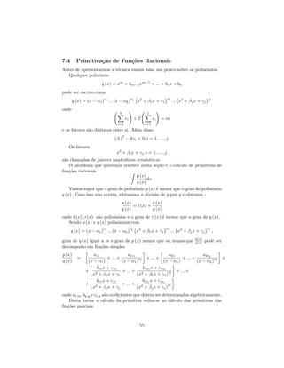 7.4      Primitiva¸˜o de Fun¸˜es Racionais
                  ca        co
Antes de apresentarmos a t´cnica vamos falar um pouco sobre os polinˆmios.
                          e                                         o
   Qualquer polinˆmio
                 o
                       q (x) = xm + bm−1 xm−1 + ... + b1 x + b0
pode ser escrito como
                         r                     rk                      s1                        sj
       q (x) = (x − α1 ) 1 ... (x − αk )             x2 + β1 x + γ1         ... x2 + βj x + γj
onde
                                  k                         j
                                          ri        +2           si   =m
                                 i=1                       i=1
e os fatores s˜o distintos entre si. Al´m disso
              a                        e
                                      2
                               (βi ) − 4γi < 0, i = 1, ...., j.
   Os fatores
                                x2 + βi x + γi , i = 1, ...., j
s˜o chamadas de fatores quadr´ticos irredut´
 a                              a            ıveis.
    O problema que queremos resolver nesta se¸˜o ´ o c´lculo de primitivas de
                                                  ca e   a
fun¸˜es racionais
    co
                                      p (x)
                                            dx.
                                      q (x)
    Vamos supor que o grau do polinˆmio p (x) ´ menor que o grau do polinˆmio
                                     o           e                       o
q (x) . Caso isso n˜o ocorra, efetuamos a divis˜o de p por q e obtemos :
                   a                            a
                                   p (x)           r (x)
                                         = t (x) +
                                   q (x)           q (x)
onde t (x) , r(x) s˜o polinˆmios e o grau de r (x) ´ menor que o grau de q (x) .
                   a       o                       e
   Sendo p (x) e q (x) polinˆmios com
                             o
                        r                      rk                      s1                        sj
      q (x) = (x − α1 ) 1 ... (x − αk )             x2 + β1 x + γ1          ... x2 + βj x + γj        ,
                                                                                         p(x)
grau de q (x) igual a m e grau de p (x) menor que m, temos que                           q(x)   pode ser
decomposto em fra¸˜es simples
                   co
p (x)             a11               a1r1                  ak1               akrk
          =              + ... +          r1 + ... +             + ... +          r  +
q (x)          (x − α1 )         (x − α1 )             (x − αk )         (x − αk ) k
                   b11 x + c11              b1s x + c1s1
              + 2                + ... + 2 1             s    + ... +
                 x + β1 x + γ1           (x + β1 x + γ1 ) 1
                   bj1 x + cj1              bjs x + cjsj
              + 2                + ... + 2 j             s
                 x + βj x + γj           (x + βj x + γj ) j
onde al,m , bp,q e cr,s s˜o coeﬁcientes que devem ser determinados algebricamente.
                         a
    Desta forma o c´lculo da primitiva reduz-se ao c´lculo das primitivas das
                        a                                 a
fra¸˜es parciais.
   co



                                                      55
 