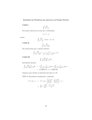 Resolu¸˜o das Primitivas que aparecem nas Fra¸˜es Parciais
          ca                                     co


   CASO I
                                              dx
                                             x−α
   Nas se¸˜es anteriores j´ vimos que a substitui¸˜o
         co               a                      ca

                                     u=x−α

resolve
                                  dx
                                     = ln |x − α| + k.
                                 x−α
   CASO II
                                            dx
                                                n
                                         (x − α)
   Da mesma forma que o anterior obtemos
                            dx               1
                                n =                n−1 + k.
                         (x − α)    (n − 1) (x − α)

   CASO III
                                         bx + c
                                                  dx.
                                    x2   + βx + γ
   Inicialmente fazemos
               bx + c                 1                  x
                        dx = c               dx + b             dx =
          x2   + βx + γ          x2 + βx + γ        x2 + βx + γ

                           = b (TIPO A) + c ( TIPO B)

   Vejamos como calcular as primitivas dos tipos A e B:

   TIPO A: Inicialmente completamos o quadrado
                                                          2            2
                                                      β            β
               x2 + βx + γ   = x2 + βx +                      −            +γ =
                                                      2            2
                                              2
                                         β            4γ − β 2
                             =     x+             +            .
                                         2               4




                                             56
 