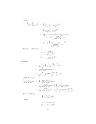Assim
                 1                                         1
                        dx =                               2                dx =
            x2 + βx + γ                                β           4γ−β 2
                                                x+     2       +     4
                                                           1
                               =               (2x+β)2
                                                                         dx =
                                                               4γ−β 2
                                                  4        +     4
                                                                      1
                               =       4                                             2
                                                                                              dx =
                                                                      √2x+β
                                                (4γ −      β2)              2
                                                                                         +1
                                                                          4γ−β

                                          4                               1
                               =                                                          dx = ∗
                                       4γ − β 2                                  2
                                                                   √2x+β
                                                                                     +1
                                                                     4γ−β 2


   Fazemos a substitui¸˜o
                      ca
                                                   2x + β
                                   u       =
                                                      4γ − β 2
                                                        2
                               du          =                        dx
                                                      4γ − β 2
e obtemos
                              4                       1            4γ − β 2
                  ∗ =                                                       du =
                           4γ − β 2              u2   +1             2
                               2
                       =                        arctan u + k =
                               4γ − β 2
                                 2                             2x + β
                       =                        arctan                        + k1 .
                               4γ −        β2                    4γ − β 2
   TIPO B: Temos
           x                      2x + β − β
                  dx =                         dx =
    x2   + βx + γ              2 (x2 + βx + γ)
                           1         2x + β        β          1
                       =           2 + βx + γ
                                              dx −       2 + βx + γ
                                                                     dx =
                           2      x                2    x
                           1         2x + β            β               2x + β
                       =                      dx −            arctan             .
                           2      x2 + βx + γ        4γ − β 2           4γ − β 2
   Resta calcularmos
                                              2x + β
                                                       dx.
                                           x2 + βx + γ
   Temos
                                u = x2 + βx + γ
                               du = (2x + β) dx

                                                  57
 