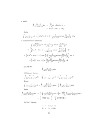 e assim
                          2x + β                    1
                                   dx =               du = ln |u| + k2 =
                       x2 + βx + γ                  u
                                      =          ln x2 + βx + γ + k2 .

   Assim
           x          1                                      β                      2x + β
                  dx = ln x2 + βx + γ −                                 arctan                  + k2
    x2   + βx + γ     2                                    4γ −    β2               4γ − β 2

e ﬁnalmente temos a f´rmula
                     o
                        bx + c                   2                      2x + β
                                 dx = c                     arctan                  +
                     x2 + βx + γ            4γ − β 2                     4γ − β 2
                   1                         β                       2x + β
          +b         ln x2 + βx + γ −                     arctan                     +k =
                   2                       4γ −      β2                 4γ − β 2
        b                       2c                    β                     2x + β
   =      ln x2 + βx + γ + (−b + )                               arctan                       +k =
        2                       β                    4γ −   β2               4γ − β 2
                   b                  (2c − bβ)                         2x + β
               =     ln x2 + βx + γ +            arctan                             + k.
                   2                    4γ − β 2                        4γ − β 2


   CASO IV:
                                        bx + c
                                                 n dx.
                                    (x2 + βx + γ)
   Inicialmente fazemos
              bx + c                         x                                      1
                       n dx = b                    n dx + c                               n dx
        (x2   + βx + γ)             (x2   + βx + γ)                       (x2    + βx + γ)
   Temos
                 x                        2x + β          β                         1
                       n dx =                      n dx −                                 n dx
        (x2   + βx + γ)           2 (x2   + βx + γ)       2                (x2   + βx + γ)
   Assim
        bx + c                  b       2x + β              bβ                                   1
                 n dx =               2 + βx + γ)n
                                                   dx + c −                                            n dx =
  (x2   + βx + γ)               2   (x                       2                          (x2   + βx + γ)
                                b                  bβ
                           =      (TIPO C) + c −       (TIPO D) .
                                2                   2

   TIPO C: Fazemos

                                   u = x2 + βx + γ
                                  du = (2x + β) dx

                                            58
 