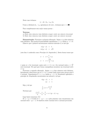 Neste caso ter´
                 ıamos
                            |c − d| < bn − an , ∀n.
   Como a distˆncia bn − an aproxima-se de zero , ter´
              a                                      ıamos que c = d.

   Para completarmos esta se¸˜o vamos provar :
                            ca

   Teorema
   a) Entre dois n´meros reais distintos sempre existe um n´mero irracional;
                  u                                        u
   b) Entre dois n´meros reais distintos sempre existe um n´mero racional.
                  u                                        u

    Demonstra¸˜o: Provemos a primeira aﬁrma¸˜o. Sejam x e y dois n´meros
                  ca                            ca                    u
reais distintos. Sem perda de generalidade suponhamos x < y. Assim y − x > 0.
    Observe que ´ poss´ encontrarmos n´meros naturais n, m tais que
                  e    ıvel               u

                             n (y − x) > 1
                                         √
                             m (y − x) >   2

(este fato ´ conhecido como Princ´
           e                     ıpio de Arquimedes). Desta forma temos que
                                        1
                             x <     x+    <y
                                        n
                                        √
                                          2
                             x <     x+     <y
                                         n
                                                                           √
e assim se x for irracional, assim ser´ x + n e se x for racional ent˜o x + n2
                                      a     1
                                                                     a
ser´ irracional. De qual quer forma conseguimos encontrar um irracional entre
   a
x e y.
    Provemos a segunda aﬁrma¸˜o. Sejam x e y dois n´meros reais distintos.
                                 ca                      u
Inicialmente observemos que se x < 0 < y ent˜o nada temos para provar pois 0
                                              a
´ racional. Suponhamos 0 < x < y. Assim y − x > 0. Novamente aplicando o
e
princ´ıpio de Arquimedes encontramos um natural n tal que

                               n(y − x) > 1
                                    nx > 1

   Seja j tal que
                               j     j+1
                                 ≤x<
                               n      n
   Notemos que
                      j+1  j 1
                          = + < x + (y − x) = y
                       n   n n
    Logo basta tomarmos j+1 .
                          n
    Se x < y < 0 ent˜o 0 < −y < −x e pelo primeiro caso encontramos um
                     a
racional entre −y e −x. O sim´trico deste racional ser´ o racional procurado.
                              e                       a



                                      6
 