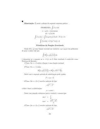 ca ´
   Observa¸˜o: E usual a ado¸˜o do seguinte esquema pr´tico
                            ca                        a

                           PROBLEMA:                 f (x) dx

                                x = g (t) , conveniente
                                    dx = g (t) dt

                     f (x) dx =         f (g (t)) g (t) dt = F (t) + k

                              f (x) dx = F g −1 (x) + k

                     Primitivas de Fun¸˜es Irracionais
                                      co

   Sendo R (x, y) uma fun¸˜o racional nas vari´veis x,y e pn (x) um polinˆmio
                         ca                   a                          o
de grau n ent˜o vale que
             a

                                   R x,       pn (x) dx

´ elementar se e somente se n = 0, 1 ou 2. Este resultado ´ conhecido como
e                                                           e
Teorema de Hermite.
    1o Caso: Se n = 0 ent˜o a fun¸˜o ´ uma fun¸˜o racional.
                         a       ca e         ca

   2o Caso: Se n = 1 ent˜o
                        a
                                               √
                       R x,       p1 (x) = R x, ax + b .

   Neste caso o segundo m´todo de substitui¸˜o pode ajudar:
                         e                 ca

                                        t2 = ax + b.

   3o Caso: Se n = 2 e f envolve radicais do tipo

                                           a2 − x2

a dica ´ fazer a substitui¸˜o
       e                  ca
                                        x = a sin t.
   Neste caso quando voltarmos para a vari´vel x usamos que
                                          a
                                              x
                                sin t    =
                                              2
                                              √
                                                  a2 − x2
                                cos t    =                .
                                                    a
   4o Caso: Se n = 2 e f envolve radicais do tipo

                                           a2 + x2

                                             60
 