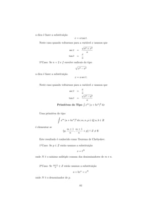 a dica ´ fazer a substitui¸˜o
       e                  ca
                                         x = a tan t.
   Neste caso quando voltarmos para a vari´vel x usamos que
                                          a
                                      √
                                        a2 + x2
                           sec t =
                                          a
                                      x
                           tan t =
                                      a
   5o Caso: Se n = 2 e f envolve radicais do tipo

                                             x2 − a2

a dica ´ fazer a substitui¸˜o
       e                  ca
                                         x = a sec t.

   Neste caso quando voltarmos para a vari´vel x usamos que
                                          a
                                                  x
                                 sec t       =
                                                  a
                                                  √
                                                      x2 − a2
                                 tan t       =
                                                        a
                                                                   p
                   Primitivas do Tipo                  xm (a + bxn ) dx


   Uma primitiva do tipo

                                         p
                        xm (a + bxn ) dx; m, n, p ∈ Q; a, b ∈ R

´ elementar se
e
                                m+1 m+1
                          {p,      ,    + p} ∩ Z = ∅.
                                 n   n

   Este resultado ´ conhecido como Teorema de Chebyshev.
                  e

   1o Caso: Se p ∈ Z ent˜o usamos a substitui¸˜o
                        a                    ca

                                             x = tN

onde N ´ o m´
       e    ınimo m´ltiplo comum dos denominadores de m e n.
                   u


                 m+1
   2o Caso: Se    n    ∈ Z ent˜o usamos a substitui¸˜o
                              a                    ca

                                    a + bxn = xN

onde N ´ o denominador de p.
       e

                                                 61
 