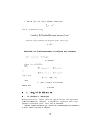 m+1
     3o Caso: Se    n    + p ∈ Z ent˜o usamos a substitui¸˜o
                                    a                    ca
                                       a
                                         + b = tN
                                      xn
onde N ´ o denominador de p.
       e


             Primitivas de Fun¸˜es Racionais que envolvem ex
                              co


     A dica que damos para este tipo de primitiva ´ a substitui¸˜o
                                                  e            ca

                                        x = ln t.



     Primitivas com fra¸˜es envolvendo potˆncias de seno e co-seno:
                       co                 e


     A dica ´ considerar a substitui¸˜o
            e                       ca

                                     x = 2 arctan t.

     Alguns casos particulares:
     1) Se
                       R (− sin x, cos x) = −R(sin x, cos x)
ou
                          R (sin x, − cos x) = −R(sin x, cos x)
pode-se usar
                                 t = cos x ou t = sin x.
     2) Se
                          R (− sin x, − cos x) = R(sin x, cos x)
pode-se usar
                                      x = arctan t.


8      A Integral de Riemann
8.1     Introdu¸˜o e Deﬁni¸˜o
               ca         ca
As no¸˜es de derivada e integral constituem o par de conceitos mais importantes
      co
do C´lculo Diferencial e Integral. A derivada est´ relacionada com a no¸˜o
     a                                              a                       ca
geom´trica de tangente e com a no¸˜o f´
     e                              ca ısica de velocidade.
   Veremos nas pr´ximas se¸˜es que a integral est´ relacionada a no¸˜o geom´trica
                  o         co                   a                 ca      e
de ´rea e com a id´ia f´
   a              e ısica de trabalho.



                                           62
 