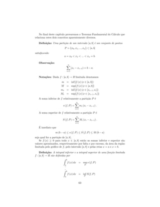 No ﬁnal deste cap´ıtulo provaremos o Teorema Fundamental do C´lculo que
                                                                 a
relaciona estes dois conceitos aparentemente diversos.

   Deﬁni¸˜o: Uma parti¸˜o de um intervalo [a, b] ´ um conjunto de pontos
        ca            ca                         e
                           P = {x0 , x1 , ..., xn } ⊂ [a, b]
satisfazendo
                           a = x0 < x1 < ... < xn = b.

   Observa¸˜o:
          ca
                                   n
                                       (xi − xi−1 ) = b − a.
                               i=1


   Nota¸˜es: Dada f : [a, b] → R limitada denotamos:
       co
                      m        = inf{f (x) |x ∈ [a, b]}
                      M        = sup{f (x) |x ∈ [a, b]}
                      mi       = inf{f (x) |x ∈ [xi−1 , xi ]}
                      Mi       = sup{f (x) |x ∈ [xi−1 , xi ]}
   A soma inferior de f relativamente a parti¸˜o P ´
                                             ca    e
                                            n
                         s (f, P ) =             mi (xi − xi−1 ) .
                                           i=1

   A soma superior de f relativamente a parti¸˜o P ´
                                             ca    e
                                            n
                        S (f, P ) =              Mi (xi − xi−1 ) .
                                           i=1

   ´
   E imediato que
                  m (b − a) ≤ s (f, P ) ≤ S (f, P ) ≤ M (b − a)
seja qual for a parti¸˜o de [a, b] .
                     ca
    Se f (x) ≥ 0 para todo x ∈ [a, b] ent˜o as somas inferior e superior s˜o
                                            a                                 a
valores aproximados, respectivamente por falta e por excesso, da ´rea da regi˜o
                                                                    a         a
limitada pelo gr´ﬁco de f, pelo intervalo [a, b] e pelas retas x = a e x = b.
                 a

    Deﬁni¸˜o: A integral inferior e a integral superior de uma fun¸˜o limitada
            ca                                                    ca
f : [a, b] → R s˜o deﬁnidas por
                a
                               b
                                   f (x) dx =         sup s (f, P )
                           a                           P
                           −
                           −
                            b
                                   f (x) dx =         inf S(f, P )
                           a                          P


                                                 63
 