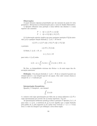 Observa¸˜es:
            co
   A seguir listamos algumas propriedades que s˜o naturais do ponto de vista
                                               a
geom´trico. Deixaremos as demonstra¸˜es para o curso de An´lise Matem´tica.
     e                              co                     a          a
   1) Quando reﬁnamos uma parti¸˜o a soma inferior n˜o diminui e a soma
                                  ca                   a
superior n˜o aumenta:
          a

                       P     ⊂ Q ⇒ s (f, P ) ≤ s (f, Q)
                       P     ⊂ Q ⇒ S (f, Q) ≤ S (f, P ) .

   2) A observa¸˜o anterior implica que para quaisquer parti¸˜es P, Q do inter-
                  ca                                         co
valo [a, b] e qualquer fun¸˜o limitada f : [a, b] → R tem-se
                          ca

                s (f, P ) ≤ s (f, P ∪ Q) ≤ S(f, P ∪ Q) ≤ S (f, Q)

e portanto
                                  s (f, P ) ≤ S (f, Q) .
   3) Dada f : [a, b] → R , se

                                    m ≤ f (x) ≤ M

para todo x ∈ [a, b] ent˜o
                        a
                                                     −
                              b                       b
              m (b − a) ≤         f (x) dx ≤              f (x) dx ≤ M (b − a) .
                             a                       a
                             −

    De fato, as desigualdades externas s˜o ´bvias e a do meio segue das ob-
                                        a o
serva¸˜es anteriores.
     co

    Deﬁni¸˜o: Uma fun¸˜o limitada f : [a, b] → R diz-se integr´vel quando sua
           ca             ca                                      a
integral inferior e sua integral superior s˜o iguais. Esse valor comum chama-se
                                           a
integral de f e ´ indicado por
                 e
                                           b
                                               f (x) dx.
                                       a

   Interpreta¸˜o Geom´trica:
             ca          e
   Quando f ´ integr´vel , sua integral
            e       a
                                           b
                                               f (x) dx
                                       a

´ o n´mero real cujas aproxima¸˜es por falta s˜o as somas inferiores s (f, P ) e
e    u                            co             a
cujas aproxima¸˜es por excesso s˜o as somas superiores S (f, P ) .
                co                 a
    As aproxima¸˜es melhoram quando se reﬁna a parti¸˜o P. Quando f (x) ≥ 0
                 co                                     ca
                                       b
para todo x ∈ [a, b] , a existˆncia de a f (x) dx signiﬁca que a regi˜o limitada
                              e                                      a
pelo gr´ﬁco de f, pelo segmento [a, b] e pelas retas verticais x = a e x = b tem
       a
a
´rea e o valor da integral ´ por deﬁni¸˜o a ´rea dessa regi˜o.
                           e          ca    a               a

                                                64
 