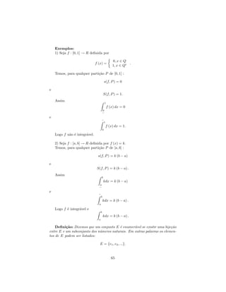 Exemplos:
    1) Seja f : [0, 1] → R deﬁnida por

                                                    0, x ∈ Q
                               f (x) =                        .
                                                    1, x ∈ Qc

    Temos, para qualquer parti¸˜o P de [0, 1] :
                              ca

                                             s(f, P ) = 0

e
                                         S(f, P ) = 1.
    Assim
                                             1
                                                 f (x) dx = 0
                                         0
                                         −
e
                                     −
                                      1
                                              f (x) dx = 1.
                                         0
    Logo f n˜o ´ integr´vel.
            a e        a

    2) Seja f : [a, b] → R deﬁnida por f (x) = k.
    Temos, para qualquer parti¸˜o P de [a, b] :
                                ca

                                s(f, P ) = k (b − a)

e
                                S(f, P ) = k (b − a) .
    Assim
                                     b
                                         kdx = k (b − a)
                                 a
                                 −
e
                                 −
                                  b
                                         kdx = k (b − a) .
                                 a
    Logo f ´ integr´vel e
           e       a
                                     b
                                         kdx = k (b − a) .
                                 a

    Deﬁni¸˜o: Dizemos que um conjunto E ´ enumer´vel se existir uma bije¸˜o
          ca                              e       a                      ca
entre E e um subconjunto dos n´meros naturais. Em outras palavras os elemen-
                              u
tos de E podem ser listados:

                                  E = {e1 , e2 , ...}.


                                                    65
 