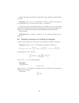 Alguns exemplos de conjuntos enumer´veis: vazio, qualquer conjunto ﬁnito,
                                      a
N, Z, Q.

   Teorema: Seja f : [a, b] → R limitada. Se D (f ) , conjunto dos pontos de
descontinuidade de f, for enumer´vel ent˜o f ´ integr´vel.
                                a       a    e       a

   O Teorema acima, cuja demonstra¸˜o ser´ omitida, ´ um caso particular
                                     ca      a         e
do Teorema de Riemann-Lebesgue que aﬁrma que uma fun¸˜o ´ integr´vel se e
                                                         ca e      a
somente se o conjunto dos pontos de descontinuidade tem medida nula.
   Em particular,

    Corol´rio:Todas as fun¸˜es cont´
           a              co       ınuas em um intervalo fechado s˜o in-
                                                                  a
tegr´veis.
    a

8.2    Primeiras Tentativas de C´lculo de Integrais
                                a
A seguir enunciaremos um teorema que nos auxiliar´ no c´lculo de integrais.
                                                 a     a

   Teorema: Sejam f : [a, b] → R limitada e integr´vel ` Riemann e
                                                  a    a

                                 (b − a)              (b − a)                   (b − a)
   P = {x0 = a, x1 = a +                 , x2 = a + 2         , ..., xn = a + n         }
                                    n                    n                         n
uma parti¸˜o de [a, b] . Vale que
         ca
                            b                            n
                                                                         b−a
                                f (x) dx = lim                 f (ti )
                        a                  n→+∞
                                                         i=1
                                                                          n

onde ti ∈ [xi−1 , xi ] ´ um ponto qualquer.
                       e

   Exemplos:
   1) Sabemos que
                                        f : [a, b] → R
dada por f (x) = x2 ´ limitada e integr´vel em [a, b] . De fato, isto segue direto
                     e                 a
do fato de ser cont´
                   ınua.
   Calculemos
                                                b
                                                    x2 dx.
                                            a




                                                    66
 