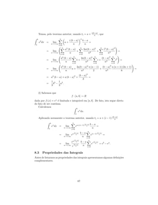 i(b−a)
         Temos, pelo teorema anterior, usando ti = a +                                     n ,      que
     b                             n                                    2
                                                i (b − a)                   b−a
         x2 dx =             lim          a+                                    =
 a                          n→+∞
                                   i=0
                                                    n                        n
                                      n                                 n                            n                      3
                                          a2 (b − a)       2ai(b − a)2       i2 (b − a)
                =            lim                     +           2
                                                                       +                                                             =
                            n→+∞
                                    i=0
                                               n       i=0
                                                               n         i=0
                                                                                  n3
                                                      n                                      n                  3       n
                                    a2 (b − a)                          2a(b − a)2                        (b − a)
                =            lim                           1+                                     i+                            i2       =
                            n→+∞         n         i=0
                                                                            n2              i=0
                                                                                                             n3         i=0
                                                                                                                    3
                                    a2 (b − a)    2a(b − a)2 n (n − 1) (b − a) n (n + 1) (2n + 1)
                =            lim               n+                     +                                                                      =
                            n→+∞         n            n2         2        n3           6
                                                                               3
                                                       2           (b − a)
                = a2 (b − a) + a (b − a) +                                 =
                                                                       3
                            1 3 1 3
                =             b − a .
                            3    3


         2) Sabemos que
                                                  f : [a, b] → R
dada por f (x) = ex ´ limitada e integr´vel em [a, b] . De fato, isto segue direto
                     e                 a
do fato de ser cont´
                   ınua.
   Calculemos
                                                               b
                                                                   ex dx.
                                                           a

         Aplicando novamente o teorema anterior, usando ti = a + (i − 1) (b−a)
                                                                           n

                        b                          n
                                                                             (b−a)     b−a
                            ex dx =       lim              ea+(i−1)            n           =
                    a                     n→+∞
                                                  i=0
                                                                                        n
                                                                                   n
                                                       (b−a)         b−a                          (b−a)
                                   =      lim ea         n                             e(i−1)       n      =
                                          n→+∞                        n        i=0
                                                       (b−a)                     n
                                                  ea     n              b−a                 (b−a)
                                   =      lim         (b−a)
                                                                                       ei     n     = eb − ea .
                                          n→+∞
                                                  e     n                n     i=0


8.3         Propriedades das Integrais
Antes de listarmos as propriedades das integrais apresentamos algumas deﬁni¸˜es
                                                                           co
complementares.




                                                                   67
 