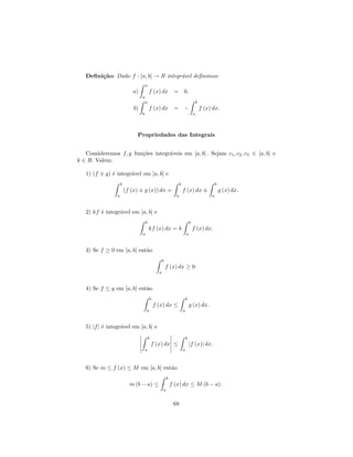 Deﬁni¸˜o: Dado f : [a, b] → R integr´vel deﬁnimos:
        ca                             a
                                      a
                             a)           f (x) dx =                    0.
                                  a
                                      a                                                 b
                             b)           f (x) dx = −                                      f (x) dx.
                                  b                                                 a




                              Propriedades das Integrais


   Consideremos f, g fun¸˜es integr´veis em [a, b] . Sejam c1 , c2 , c3 ∈ [a, b] e
                        co         a
k ∈ R. Valem:

   1) (f ± g) ´ integr´vel em [a, b] e
              e       a
                     b                                              b                                b
                         (f (x) ± g (x)) dx =                           f (x) dx ±                       g (x) dx.
                 a                                              a                                a



   2) kf ´ integr´vel em [a, b] e
         e       a
                                      b                                         b
                                          kf (x) dx = k                             f (x) dx.
                                  a                                         a



   3) Se f ≥ 0 em [a, b] ent˜o
                            a
                                                     b
                                                         f (x) dx ≥ 0.
                                                 a



   4) Se f ≤ g em [a, b] ent˜o
                            a
                                          b                                 b
                                              f (x) dx ≤                        g (x) dx.
                                      a                                 a



   5) |f | ´ integr´vel em [a, b] e
           e       a
                                          b                                 b
                                              f (x) dx ≤                        |f (x)| dx.
                                      a                                 a



   6) Se m ≤ f (x) ≤ M em [a, b] ent˜o
                                    a
                                                         b
                           m (b − a) ≤                       f (x) dx ≤ M (b − a) .
                                                     a


                                                              68
 
