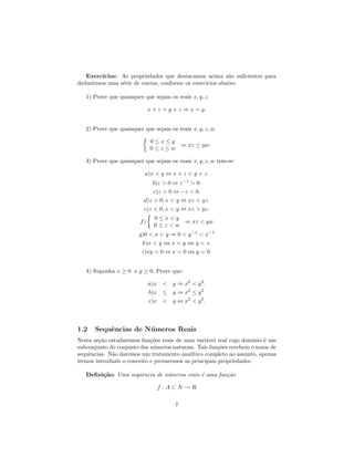 Exerc´ıcios: As propriedades que destacamos acima s˜o suﬁcientes para
                                                           a
deduzirmos uma s´rie de outras, conforme os exerc´
                e                                ıcios abaixo.

   1) Prove que quaisquer que sejam os reais x, y, z

                             x + z = y + z ⇒ x = y.


   2) Prove que quaisquer que sejam os reais x, y, z, w

                             0≤x≤y
                                   ⇒ xz ≤ yw.
                             0≤z≤w

   3) Prove que quaisquer que sejam os reais x, y, z, w tem-se:

                          a)x < y ⇔ x + z < y + z.
                             b)z > 0 ⇔ z −1 > 0.
                              c)z > 0 ⇔ −z < 0.
                          d)z > 0, x < y ⇔ xz < yz.
                          e)z < 0, x < y ⇔ xz > yz.
                               0≤x<y
                        f)           ⇒ xz < yw
                               0≤z<w
                        g)0 < x < y ⇒ 0 < y −1 < x−1
                         h)x < y ou x = y ou y < x.
                         i)xy = 0 ⇔ x = 0 ou y = 0.


   4) Suponha x ≥ 0 e y ≥ 0. Prove que:

                             a)x < y ⇒ x2 < y 2 .
                             b)x ≤ y ⇒ x2 ≤ y 2
                             c)x < y ⇔ x2 < y 2 .



1.2    Sequˆncias de N´ meros Reais
           e          u
Nesta se¸˜o estudaremos fun¸˜es reais de uma vari´vel real cujo dom´
        ca                   co                    a                  ınio ´ um
                                                                           e
subconjunto do conjunto dos n´meros naturais. Tais fun¸˜es recebem o nome de
                              u                         co
sequˆncias. N˜o daremos um tratamento anal´
    e        a                               ıtico completo ao assunto, apenas
iremos introduzir o conceito e provaremos as principais propriedades.

   Deﬁni¸˜o: Uma sequˆncia de n´meros reais ´ uma fun¸˜o
        ca           e         u            e        ca

                                f :A⊂N →R

                                       7
 