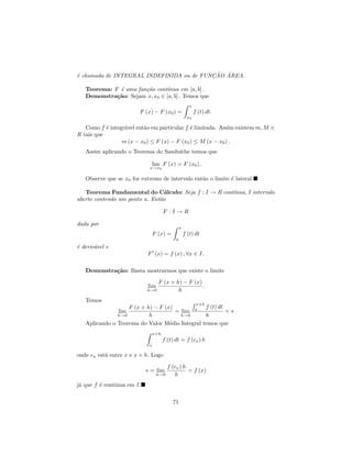 ¸˜ ´
´ chamada de INTEGRAL INDEFINIDA ou de FUNCAO AREA.
e

   Teorema: F ´ uma fun¸˜o cont´
              e        ca       ınua em [a, b] .
   Demonstra¸˜o: Sejam x, x0 ∈ [a, b] . Temos que
             ca
                                                      x
                         F (x) − F (x0 ) =                f (t) dt.
                                                    x0

   Como f ´ integr´vel ent˜o em particular f ´ limitada. Assim existem m, M ∈
           e      a       a                  e
R tais que
                 m (x − x0 ) ≤ F (x) − F (x0 ) ≤ M (x − x0 ) .
   Assim aplicando o Teorema do Sandu´
                                     ıche temos que

                              lim F (x) = F (x0 ) .
                             x→x0

   Observe que se x0 for extremo de intervalo ent˜o o limite ´ lateral.
                                                 a           e

   Teorema Fundamental do C´lculo: Seja f : I → R cont´
                                 a                    ınua, I intervalo
aberto contendo um ponto a. Ent˜o
                               a

                                    F :I→R

dada por
                                               x
                              F (x) =              f (t) dt
                                           a
´ deriv´vel e
e      a
                            F (x) = f (x) , ∀x ∈ I.

   Demonstra¸˜o: Basta mostrarmos que existe o limite
            ca

                                  F (x + h) − F (x)
                            lim                     .
                            h→0           h
   Temos
                                                           x+h
                   F (x + h) − F (x)            f (t) dt
               lim                   = lim x             =∗
               h→0         h           h→0      h
   Aplicando o Teorema do Valor M´dio Integral temos que
                                   e
                              x+h
                                    f (t) dt = f (cx ) h
                             x

onde cx est´ entre x e x + h. Logo
           a

                                        f (cx ) h
                            ∗ = lim               = f (x)
                                  h→0      h
j´ que f ´ cont´
 a       e     ınua em I.

                                          71
 