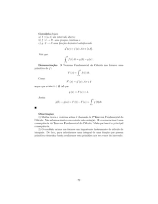Corol´rio:Sejam
          a
   a) I ⊃ [a, b] um intervalo aberto;
   b) f : I → R uma fun¸ao cont´
                          c˜       ınua e
   c) g : I → R uma fun¸˜o deriv´vel satisfazendo
                         ca        a

                          g (x) = f (x) , ∀x ∈ [a, b] .

   Vale que
                               b
                                   f (t) dt = g (b) − g (a) .
                           a
   Demonstra¸˜o: O Teorema Fundamental do C´lculo nos fornece uma
                 ca                        a
primitiva de f :
                                                 x
                                   F (x) =           f (t) dt.
                                             a
   Como
                            F (x) = g (x) , ∀x ∈ I
segue que existe k ∈ R tal que

                                   g (x) = F (x) + k.

   Assim
                                                                     b
                  g (b) − g (a) = F (b) − F (a) =                        f (t) dt.
                                                                 a




    Observa¸˜o:
             ca
    1) Muitas vezes o teorema acima ´ chamado de 2o Teorema Fundamental do
                                     e
C´lculo. N˜o achamos muito conveniente esta nota¸˜o. O teorema acima ´ uma
  a        a                                      ca                    e
consequˆncia do Teorema Fundamental do C´lculo. Mais que isso ´ a principal
        e                                   a                    e
consequˆncia.
        e
    2) O corol´rio acima nos fornece um importante instrumento de c´lculo de
              a                                                      a
integrais. De fato, para calcularmos uma integral de uma fun¸˜o que possua
                                                              ca
primitiva elementar basta avaliarmos esta primitiva nos extremos do intervalo.




                                             72
 
