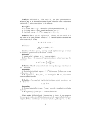 Nota¸˜o: Denotamos (an ) onde f (n) = an . Em geral apresentaremos a
         ca
sequˆncia pela lei de deﬁni¸˜o e consideraremos o dom´
    e                      ca                        ınio como o maior sub-
conjunto de N onde tem sentido a lei de deﬁni¸˜o.
                                             ca

   Exemplos:
   1) (an ) dada por an = n ´ a sequˆncia formada pelos n´meros 1, 1 , 3 , ...
                          1
                             e       e                       u     2
                                                                       1

   2) (an ) dada por an = 2 ´ a sequˆncia constante 2, 2, 2, ...
                            e       e
                               n
   3) (an ) dada por an = (−1) ´ a sequˆncia 1, −1, 1, −1,...
                                 e       e

   Deﬁni¸˜o: Diz-se que uma sequˆncia (an ) converge para um n´mero L ou
          ca                       e                             u
tem limite L se , dado qualquer n´mero ε > 0 , ´ sempre poss´ encontrar um
                                 u             e            ıvel
n´mero natural N tal que
 u

                            n > N → |an − L| < ε.

   Denotamos
                            lim an = L ou an → L.
                          n→+∞

   Intuitivamente dizer que (an ) converge para L signiﬁca dizer que os termos
da sequˆncia aproximam-se de L quando n cresce .
       e
   Exemplo:
                                     1
   A sequˆncia (an ) dada por an = n converge para 0.
          e
   De fato, dado ε > 0, tomamos N o primeiro n´mero natural maior que 1 e
                                                 u                          ε
temos que
                                        1     1
                         n>N →n> →               < ε.
                                        ε     n
    Deﬁni¸˜o: Quando uma sequˆncia n˜o converge diz-se que ela diverge ou
           ca                      e     a
que ´ divergente.
     e
    Exemplos:
                                           n
    1) A sequˆncia (an ) dada por an = (−1) ´ divergente. De fato, seus termos
              e                              e
oscilam entre −1 e 1.
    2) A sequˆncia (an ) dada por an = n ´ divergente. De fato, seus termos
               e                           e
crescem indeﬁnidamente.

  Deﬁni¸˜o: Uma sequˆncia (an ) ´ dita limitada se existir um n´mero real
          ca        e            e                             u
K > 0 tal que
                           |an | ≤ K, ∀n.
   Exemplos:
                                    1
   1) As sequˆncias dadas por an = n , an = cos n s˜o exemplos de sequˆncias
             e                                     a                  e
limitadas.
   2) A sequˆncia (an ) dada por an = n2 n˜o ´ limitada.
            e                             a e

    Observa¸˜o: Ser limitada n˜o ´ o mesmo que ter limite. Se uma sequˆncia
             ca                   a e                                      e
for convergente ent˜o ela ser´ limitada mas nem toda sequˆncia limitada ´ con-
                    a        a                              e             e
                                                                             n
vergente. De fato, considere por exemplo a sequˆncia (an ) dada por an = (−1) .
                                               e


                                       8
 