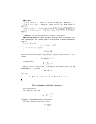 Deﬁni¸˜o:
         ca
                              a        e         ´
  1) Se a1 < a2 < a3 < ... ent˜o (an ) ´ dita MONOTONA CRESCENTE.
                                                   ´     ˜
  2) Se a1 ≤ a2 ≤ a3 ≤ ... ent˜o (an ) ´ dita MONOTONA NAO DECRES-
                                a        e
CENTE.
                              a        e         ´
  3) Se a1 > a2 > a3 > ... ent˜o (an ) ´ dita MONOTONA DECRESCENTE.
                                                     ´     ˜
  4) Se a1 ≥ a2 ≥ a3 ≥ ... ent˜o (an ) ´ dita MONOTONA NAO CRES-
                                  a         e
CENTE.

   Teorema: Toda sequˆncia mon´tona limitada ´ convergente.
                       e         o               e
   Demonstra¸˜o:Vamos provar que toda sequˆncia n˜o decrescente e limi-
               ca                              e     a
tada converge para seu extremo superior e deixaremos os demais casos como
exerc´
     ıcio.
   Seja K > 0 tal que
                          a1 ≤ a2 ≤ a3 ≤ ... ≤ K
   Assim temos que o conjunto

                                  {an |n ∈ N }

´ limitado superiormente.Pela propriedade do supremo temos que existe L ∈ R
e
tal que
                             L = sup{an |n ∈ N }.
   Aﬁrmamos que
                                L = lim an .
                                      n→+∞

    De fato , dado ε > 0 temos que L − ε n˜o ´ uma cota superior de {an |n ∈ N }
                                          a e
e assim exite N > 0 tal que
                                  aN > L − ε
e portanto

             n > N → L − ε < aN ≤ an < L < L + ε → |an − L| < ε.




                 Uma importante aplica¸˜o: O n´ mero e
                                      ca      u

   Vamos provar que:
   1) A sequˆncia dada por
            e
                                                 n
                                            1
                               an =    1+
                                            n

´ crescente e limitada e portanto convergente.
e
    2) Sendo (an ) convergente, escrevemos

                                  e = lim an
                                      n→∞


                                       9
 