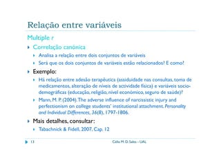 Relação entre variáveis
Multiple r
  Correlação canónica
      Analisa a relação entre dois conjuntos de variáveis
      Será que os dois conjuntos de variáveis estão relacionados? E como?
  Exemplo:
      Há relação entre adesão terapêutica (assiduidade nas consultas, toma de
      medicamentos, alteração de níveis de actividade física) e variáveis socio-
      demográficas (educação, religião, nível económico, seguro de saúde)?
      Mann, M. P. (2004). The adverse influence of narcissistic injury and
      perfectionism on college students’ institutional attachment. Personality
      and Individual Differences, 36(8), 1797-1806.
  Mais detalhes, consultar:
      Tabachnick & Fidell, 2007, Cap. 12

 13                                        Célia M. D. Sales - UAL
 