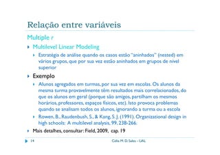 Relação entre variáveis
Multiple r
  Multilevel Linear Modeling
      Estratégia de análise quando os casos estão “aninhados” (nested) em
      vários grupos, que por sua vez estão aninhados em grupos de nível
      superior
  Exemplo
    Alunos agregados em turmas, por sua vez em escolas. Os alunos da
    mesma turma provavelmente têm resultados mais correlacionados, do
    que os alunos em geral (porque são amigos, partilham os mesmos
    horários, professores, espaços físicos, etc). Isto provoca problemas
    quando se analisam todos os alunos, ignorando a turma ou a escola
    Rowen, B., Raudenbush, S., & Kang, S. J. (1991). Organizational design in
    high schools: A multilevel analysis, 99, 238-266.
  Mais detalhes, consultar: Field, 2009, cap. 19
 14                                     Célia M. D. Sales - UAL
 