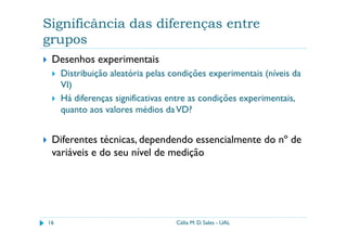 Significância das diferenças entre
grupos
 Desenhos experimentais
     Distribuição aleatória pelas condições experimentais (níveis da
     VI)
     Há diferenças significativas entre as condições experimentais,
     quanto aos valores médios da VD?


 Diferentes técnicas, dependendo essencialmente do nº de
 variáveis e do seu nível de medição




16                                 Célia M. D. Sales - UAL
 