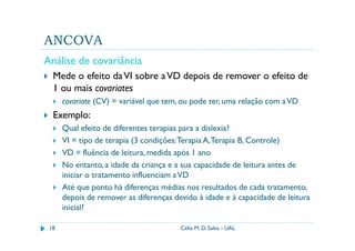ANCOVA
Análise de covariância
  Mede o efeito da VI sobre a VD depois de remover o efeito de
  1 ou mais covariates
      covariate (CV) = variável que tem, ou pode ter, uma relação com a VD
  Exemplo:
      Qual efeito de diferentes terapias para a dislexia?
      VI = tipo de terapia (3 condições: Terapia A, Terapia B, Controle)
      VD = fluência de leitura, medida após 1 ano
      No entanto, a idade da criança e a sua capacidade de leitura antes de
      iniciar o tratamento influenciam a VD
      Até que ponto há diferenças médias nos resultados de cada tratamento,
      depois de remover as diferenças devido à idade e à capacidade de leitura
      inicial?

 18                                     Célia M. D. Sales - UAL
 