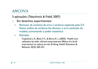 ANCOVA
3 aplicações (Tabachnick & Fidell, 2007)
1. Em desenhos experimentais:
      Remover da variância de erro, a variância explicada pelo CV.
      Numa análise de variância, faz diminuir o erro estimado do
      modelo, aumentando o poder estatístico
      Exemplo:
        Copeland, L. A., Blow, F. C., & Barry, K. L. (2003). Health care
        utilization by older alchool-using veterans: Effects of a brief
        intervention to reduce at-risk drinking. Health Education &
        Behavior, 30(3), 305-321.




 19                                    Célia M. D. Sales - UAL
 