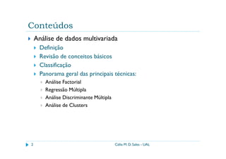 Conteúdos
    Análise de dados multivariada
      Definição
      Revisão de conceitos básicos
      Classificação
      Panorama geral das principais técnicas:
        Análise Factorial
        Regressão Múltipla
        Análise Discriminante Múltipla
        Análise de Clusters




2                                        Célia M. D. Sales - UAL
 