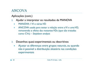 ANCOVA
Aplicações (cont.)
2. Ajudar a interpretar os resultados da MANOVA
        MANOVA: 1 VI e várias VD
        ANCOVA usada para testar a relação entre a VI e uma VD,
        removendo o efeito das restantes VDs (que são tratadas
        como CVs) – Stepdown analysis


3.    Desenhos quasi-experimentais ou descritivos
       Ajustar as diferenças entre grupos naturais, ou quando
       não é possível a distribuição aleatória nas condições
       experimentais

 20                               Célia M. D. Sales - UAL
 