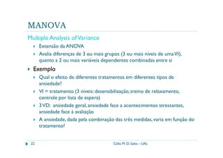 MANOVA
Multiple Analysis of Variance
      Extensão da ANOVA
      Avalia diferenças de 3 ou mais grupos (3 ou mais níveis de uma VI),
      quanto a 2 ou mais variáveis dependentes combinadas entre si
  Exemplo
      Qual o efeito de diferentes tratamentos em diferentes tipos de
      ansiedade?
      VI = tratamento (3 níveis: desensibilização, treino de relaxamento,
      controle por lista de espera)
      3 VD: ansiedade geral, ansiedade face a acontecimentos stressantes,
      ansiedade face à avaliação
      A ansiedade, dada pela combinação das três medidas, varia em função do
      tratamento?


 22                                     Célia M. D. Sales - UAL
 