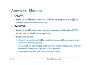 Anova vs. Manova
 ANOVA
     testa se as diferenças entre as médias de grupos numa VD se
     devem, provavelmente ao acaso
 MANOVA
     testa se as diferenças entre grupos, numa combinação de VDs
     se devem, provavelmente ao acaso
     Lógica do cálculo:
       A partir do conjunto de VDs, é criada uma nova VD que maximiza as
       diferenças entre os grupos
       A nova VD é a combinação linear das VDs iniciais, relacionadas entre si
       de maneira a separar os grupos o mais possível
       É realizada uma ANOVA com a nova variável VD


23                                     Célia M. D. Sales - UAL
 
