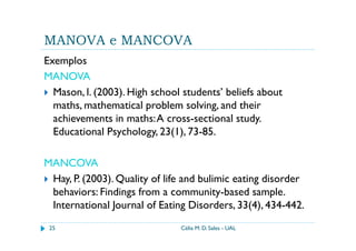 MANOVA e MANCOVA
Exemplos
MANOVA
  Mason, l. (2003). High school students’ beliefs about
  maths, mathematical problem solving, and their
  achievements in maths: A cross-sectional study.
  Educational Psychology, 23(1), 73-85.

MANCOVA
 Hay, P. (2003). Quality of life and bulimic eating disorder
 behaviors: Findings from a community-based sample.
 International Journal of Eating Disorders, 33(4), 434-442.
 25                            Célia M. D. Sales - UAL
 