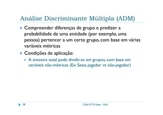 Análise Discriminante Múltipla (ADM)
 Compreender diferenças de grupo e predizer a
 probabilidade de uma entidade (por exemplo, uma
 pessoa) pertencer a um certo grupo, com base em várias
 variáveis métricas
 Condições de aplicação:
     A amostra total pode dividir-se em grupos, com base em
     variáveis não-métricas (Ex: Sexo, jogador vs não-jogador)




28                                 Célia M. D. Sales - UAL
 