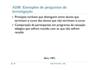 ADM: Exemplos de perguntas de
investigação
 Principais variáveis que distinguem entre alunos que
 terminam o curso dos alunos que não terminam o curso
 Comparação de participantes em programas de cessação
 tabágica que sofrem recaída, com os que não sofrem
 recaída




                      (Betz, 1987)

29                          Célia M. D. Sales - UAL
 