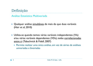Definição
Análise Estatística Multivariada

     Qualquer análise simultânea de mais do que duas variáveis
     (Hair et al, 2010)

     Utiliza-se quando temos várias variáveis independentes (VIs)
     e/ou várias variáveis dependentes (VDs), todas correlacionadas
     entre si (Tabachnick & Fidell, 2007)
       Permite realizar uma única análise, em vez de séries de análises
       univariadas e bivariadas



 3                                   Célia M. D. Sales - UAL
 
