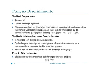 Função Discriminante
Variável Dependente
  Categorial
  Define pertença a grupos
  Os grupos podem ser formados com base em características demográficas
  (Ex: género), características pessoais (Ex: Tipo de vinculação) ou de
  comportamento (Ex: Jogador patológico vs. Jogador não-patológico)
Variáveis independentes ou Discriminantes
  V. métricas (em alguns casos, categoriais)
  Definidas pelo investigador como potencialmente importantes para
  compreender a natureza da diferença dos grupos
  Podem ser usadas como preditoras da pertença a um grupo
Função Discriminante
  Equação linear que maximiza as diferenças entre os grupos
                               (Betz, 1987)
 31                                   Célia M. D. Sales - UAL
 