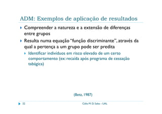 ADM: Exemplos de aplicação de resultados
 Compreender a natureza e a extensão de diferenças
 entre grupos
 Resulta numa equação “função discriminante”, através da
 qual a pertença a um grupo pode ser predita
     Identificar indivíduos em risco elevado de um certo
     comportamento (ex: recaída após programa de cessação
     tabágica)




                            (Betz, 1987)

32                               Célia M. D. Sales - UAL
 