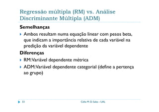 Regressão múltipla (RM) vs. Análise
Discriminante Múltipla (ADM)
Semelhanças
 Ambos resultam numa equação linear com pesos beta,
 que indicam a importância relativa de cada variável na
 predição da variável dependente
Diferenças
 RM:Variável dependente métrica
 ADM:Variável dependente categorial (define a pertença
 ao grupo)




 33                          Célia M. D. Sales - UAL
 