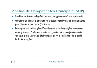 Análise de Componentes Principais (ACP)
 Analisa as inter-relações entre um grande nº de variáveis
 Procura estimar a estrutura dessas variáveis, as dimensões
 que têm em comum (factores)
 Exemplo de utilização: Condensar a informação presente
 num grande nº de variáveis originais num conjunto mais
 reduzido de variates (factores), com o mínimo de perda
 de informação




36                           Célia M. D. Sales - UAL
 