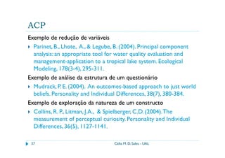 ACP
Exemplo de redução de variáveis
  Parinet, B., Lhote, A., & Legube, B. (2004). Principal component
  analysis: an appropriate tool for water quality evaluation and
  management-application to a tropical lake system. Ecological
  Modeling, 178(3-4), 295-311.
Exemplo de análise da estrutura de um questionário
  Mudrack, P. E. (2004). An outcomes-based approach to just world
  beliefs. Personality and Individual Differences, 38(7), 380-384.
Exemplo de exploração da natureza de um constructo
  Collins, R. P., Litman, J.A., & Spielberger, C.D. (2004). The
  measurement of perceptual curiosity. Personality and Individual
  Differences, 36(5), 1127-1141.

 37                              Célia M. D. Sales - UAL
 