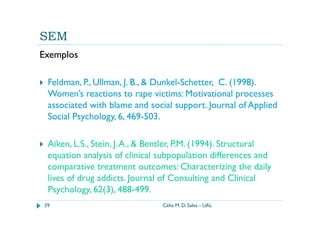 SEM
Exemplos

 Feldman, P., Ullman, J. B., & Dunkel-Schetter, C. (1998).
 Women’s reactions to rape victims: Motivational processes
 associated with blame and social support. Journal of Applied
 Social Psychology, 6, 469-503.

 Aiken, L.S., Stein, J. A., & Bentler, P.M. (1994). Structural
 equation analysis of clinical subpopulation differences and
 comparative treatment outcomes: Characterizing the daily
 lives of drug addicts. Journal of Consulting and Clinical
 Psychology, 62(3), 488-499.
39                              Célia M. D. Sales - UAL
 