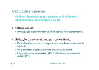 Conceitos básicos
    Variáveis dependentes (ou criterion, ou Y) e Variáveis
    independentes (ou preditores, ou X)

    Relação causal?
      Investigação experimental v.s. Investigação não-experimental

    Utilização da nomenclatura por conveniência:
      Para identificar as variáveis que estão num lado ou noutro da
      equação
      Não expressa necessariamente uma relação causal
      Expressa que uma variável (VD) é calculada em função de
      outras (VIs)

4                                   Célia M. D. Sales - UAL
 