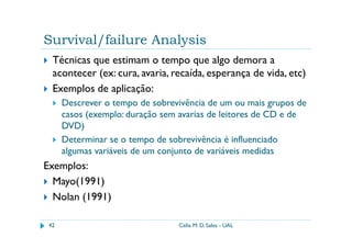 Survival/failure Analysis
  Técnicas que estimam o tempo que algo demora a
  acontecer (ex: cura, avaria, recaída, esperança de vida, etc)
  Exemplos de aplicação:
      Descrever o tempo de sobrevivência de um ou mais grupos de
      casos (exemplo: duração sem avarias de leitores de CD e de
      DVD)
      Determinar se o tempo de sobrevivência é influenciado
      algumas variáveis de um conjunto de variáveis medidas
Exemplos:
  Mayo(1991)
  Nolan (1991)

 42                              Célia M. D. Sales - UAL
 