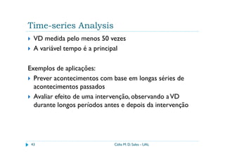 Time-series Analysis
  VD medida pelo menos 50 vezes
  A variável tempo é a principal

Exemplos de aplicações:
  Prever acontecimentos com base em longas séries de
  acontecimentos passados
  Avaliar efeito de uma intervenção, observando a VD
  durante longos períodos antes e depois da intervenção




 43                          Célia M. D. Sales - UAL
 