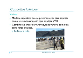 Conceitos básicos
Variate
  Modelo estatístico que se pretende criar para explicar
  como se relacionam as VI para explicar a VD
  Combinação linear de variáveis, cada variável com uma
  certa força ou peso.
     Ex: Puxar a rede.




 5                            Célia M. D. Sales - UAL
 