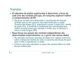Variate
    O objectivo da análise multivariada é determinar a força de
    cada uma das variáveis (VI) que, em conjunto, explicam melhor
    o comportamento da VD
      No puxar da rede, seria determinar a contribuição de diversas
      variáveis que, no seu conjunto, são importantes para a tarefa:
      Tamanho dos bíceps, (VI1), experiência a puxar à corda (VI2), estado
      de saúde (VI3). É escolhida a combinação das contribuições que
      melhor permite prever, por exemplo o tempo que vai demorar a
      retirar a rede da água (VD)
    Essas forças (ou pesos) das variáveis independentes são
    determinados empiricamente, i.e., a partir dos nossos dados
      No exemplo, usaríamos uma base de dados com registos anteriores
      sobre o tempo de retirada da rede e o tamanho dos bíceps de quem
      puxa a rede, a experiência e a saúde
      A forma como são calculados os pesos das variáveis difere em cada
      técnica multivariada


6                                     Célia M. D. Sales - UAL
 